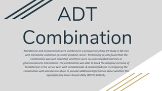 Abiraterone and enzalutamide were combined in a prospective phase I/II study in 60 men
with metastatic castration-resistant prostate cancer. Preliminary results found that the
combination was well tolerated, and there were no unanticipated toxicities or
pharmacokinetic interactions. The combination was able to block the adaptive increase of
testosterone in the serum seen with enzalutamide. A randomized trial is comparing the
combination with abiraterone alone to provide additional information about whether this
approach may have clinical utility (NCT01946165).
ADT
Combination
 