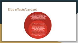 Side effects/caveats
An important component of
follow-up in men with advanced
prostate cancer is monitoring for the
adverse effects of androgen
ablation, including gynecomastia,
loss of bone, and lean muscle loss.
Not all prostate cancers make
significant amounts of PSA. Some
of these are neuroendocrine
tumors that may respond to
cisplatin-based chemotherapy
rather than hormonal
manipulation. Others lack
neuroendocrine features but are
poorly differentiated prostatic
adenocarcinomas with a serum
PSA <10 ng/mL.
 