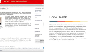 Bone Health
ADT-treated patients with prostate cancer may experience increase bone
fracture risk due to elevated bone turnover or loss of bone mineral density.
This risk is measureable with the FRAX tool. The NCCN and National
Osteoporosis Foundation have recommendations regarding pharmacologic
and non-pharmacologic treatment options for at-risk patients. Additional
treatment for bone loss is recommended when the 10-year probability of
hip fracture is ≥ 3% or the 10-year probability of a major osteoporosis-
related fracture is ≥ 20%. Medical therapy with bone-modifying agents
including zoledronic acid, alendronate, or denosumab for those developing
reduced BMD should be initiated in select patients.
 
