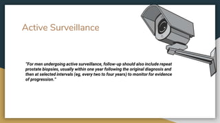 Active Surveillance
“For men undergoing active surveillance, follow-up should also include repeat
prostate biopsies, usually within one year following the original diagnosis and
then at selected intervals (eg, every two to four years) to monitor for evidence
of progression.”
 