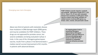 Emerging near-term therapies
About one-third of patients with metastatic disease
have mutations in DNA damage repair (DDR) genes
and may be candidates for PARP inhibitors. These
drugs are not approved for prostate cancer, but
several candidates are being evaluated in phase 3
trials. In the case of the rilimogene galvacirepvec
vaccine, results from a phase 2 trial demonstrated a
median overall survival improvement of 8.5 months
in patients with advanced disease.
met,consecteturadipiscingelit.Duis
bibendumluctus.
PARP inhibitors include olaparib, rucabarib ,
and niraparib . DDR genes include BRCA1 and
BRCA2. About 10% of men with metastatic
disease have mutations in DDR genes.There
may be a need to test family members for
related cancers involving DDR genes e.g.,
breast, colon, ovarian, and pancreatic cancer.
An ongoing phase 3 trial is
assessing rilimogene
galvacirepvec/rilimogene
glafolivec with and without an
immune-stimulating agent
known as GM-CSF for the
treatment of metastatic
hormone-refractory prostate
cancer.
 