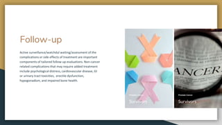 Follow-up
Active surveillance/watchdul waiting/assessment of the
complications or side effects of treatment are important
components of tailored follow-up evaluations. Non-cancer
related complications that may require added treatment
include psychological distress, cardiovascular disease, GI
or urinary tract toxicities, erectile dysfunction,
hypogonadism, and impaired bone health.
CEO
Berry Books
Prostate Cancer
Survivors
Prostate Cancer
Survivors
 