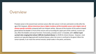 Overview
Prostate cancer is the second most common cancer after skin cancer in US men and tends to strike after the
age of 50. However, African-Americans have a higher incidence of this treatable cancer and a higher rate of
disease-specific mortality compared with non-Hispanic whites. Because of the location of this walnut-shaped
gland (below the bladder in front of the rectum and surrounding the upper part of the urethra), a tumor can
also affect the bladder and sexual function. Fortunately, prostate cancer is treatable, with relative 5-year
survival rates ranging from almost 100% for localized disease to 29.8% for distant disease. However, most
patients are typically diagnosed with localized disease, when the tumor is confined to the gland. When the
cancer spreads, it can reach the seminal vesicals, lymph nodes in the pelvis, and bones.
 
