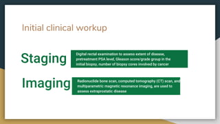 Initial clinical workup
Staging
Digital rectal examination to assess extent of disease,
pretreatment PSA level, Gleason score/grade group in the
initial biopsy, number of biopsy cores involved by cancer
Imaging Radionuclide bone scan, computed tomography (CT) scan, and
multiparametric magnetic resonance imaging, are used to
assess extraprostatic disease
 