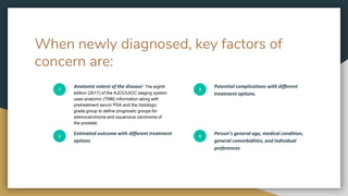When newly diagnosed, key factors of
concern are:
1
Anatomic extent of the disease1 The eighth
edition (2017) of the AJCC/UICC staging system
uses anatomic (TNM) information along with
pretreatment serum PSA and the histologic
grade group to define prognostic groups for
adenocarcinoma and squamous carcinoma of
the prostate.
2
Estimated outcome with different treatment
options
3
Potential complications with different
treatment options.
4
Person’s general age, medical condition,
general comorbidities, and individual
preferences
 