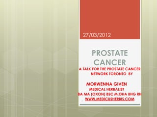 27/03/2012


      PROSTATE
      CANCER
A TALK FOR THE PROSTATE CANCER
      NETWORK TORONTO BY

   MORWENNA GIVEN
     MEDICAL HERBALIST
BA MA (OXON) BSC M.OHA BHG RH
  1
    WWW.MEDICUSHERBIS.COM
 
