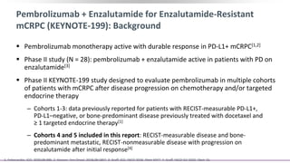 Pembrolizumab + Enzalutamide for Enzalutamide-Resistant
mCRPC (KEYNOTE-199): Background
 Pembrolizumab monotherapy active with durable response in PD-L1+ mCRPC[1,2]
 Phase II study (N = 28): pembrolizumab + enzalutamide active in patients with PD on
enzalutamide[3]
 Phase II KEYNOTE-199 study designed to evaluate pembrolizumab in multiple cohorts
of patients with mCRPC after disease progression on chemotherapy and/or targeted
endocrine therapy
‒ Cohorts 1-3: data previously reported for patients with RECIST-measurable PD-L1+,
PD-L1–negative, or bone-predominant disease previously treated with docetaxel and
≥ 1 targeted endocrine therapy[1]
‒ Cohorts 4 and 5 included in this report: RECIST-measurable disease and bone-
predominant metastatic, RECIST-nonmeasurable disease with progression on
enzalutamide after initial response[4]
1. Antonarakis. JCO. 2020;38:395. 2. Hansen. Ann Oncol. 2018;29:1807. 3. Graff. JCO. ASCO 2018. Abstr 5047. 4. Graff. ASCO GU 2020. Abstr 15.
 
