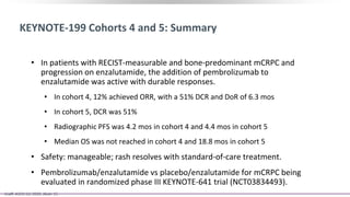 KEYNOTE-199 Cohorts 4 and 5: Summary
• In patients with RECIST-measurable and bone-predominant mCRPC and
progression on enzalutamide, the addition of pembrolizumab to
enzalutamide was active with durable responses.
• In cohort 4, 12% achieved ORR, with a 51% DCR and DoR of 6.3 mos
• In cohort 5, DCR was 51%
• Radiographic PFS was 4.2 mos in cohort 4 and 4.4 mos in cohort 5
• Median OS was not reached in cohort 4 and 18.8 mos in cohort 5
• Safety: manageable; rash resolves with standard-of-care treatment.
• Pembrolizumab/enzalutamide vs placebo/enzalutamide for mCRPC being
evaluated in randomized phase III KEYNOTE-641 trial (NCT03834493).
Graff. ASCO GU 2020. Abstr 15.
 