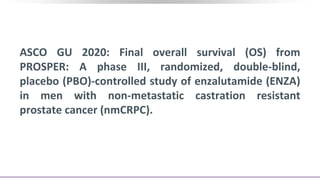 ASCO GU 2020: Final overall survival (OS) from
PROSPER: A phase III, randomized, double-blind,
placebo (PBO)-controlled study of enzalutamide (ENZA)
in men with non-metastatic castration resistant
prostate cancer (nmCRPC).
 