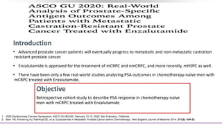 Introduction
• Advanced prostate cancer patients will eventually progress to metastatic and non-metastatic castration
resistant prostate cancer.
• Enzalutamide is approved for the treatment of mCRPC and nmCRPC, and more recently, mHSPC as well.
• There have been only a few real-world studies analyzing PSA outcomes in chemotherapy-naïve men with
mCRPC treated with Enzalutamide.
Objective
Retrospective cohort study to describe PSA response in chemotherapy-naïve
men with mCRPC treated with Enzalutamide
1. 2020 Genitourinary Cancers Symposium, ASCO GU #GU20, February 13-15, 2020, San Francisco, California
2. Beer TM, Armstrong AJ, Rathkopf DE, et al. Enzalutamide in Metastatic Prostate Cancer before Chemotherapy. New England Journal of Medicine 2014; 371(5): 424-33.
 