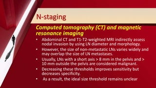 N-staging
Computed tomography (CT) and magnetic
resonance imaging
• Abdominal CT and T1-T2-weighted MRI indirectly assess
nodal invasion by using LN diameter and morphology.
• However, the size of non-metastatic LNs varies widely and
may overlap the size of LN metastases.
• Usually, LNs with a short axis > 8 mm in the pelvis and >
10 mm outside the pelvis are considered malignant.
• Decreasing these thresholds improves sensitivity but
decreases specificity.
• As a result, the ideal size threshold remains unclear
 