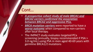Cont…
• A prospective cohort study of male BRCA1 and
BRCA2 carriers confirmed the association
between BRCA2 and aggressive PCa.
• BRCA mutation carriers were reported to have a
worse outcome when compared to non-carriers
after local therapy.
• The IMPACT study evaluates targeted PCa
screening (annually, biopsy recommended if PSA >
3.0 ng/mL) using PSA in men aged 40-69 years with
germline BRCA1/2 mutations
 