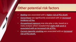 Other potential risk factors
• Balding was associated with a higher risk of PCa death.
• Gonorrhoea was significantly associated with an increased
incidence of Pca.
• Occupational exposure may also play a role, based on a
meta-analysis which revealed that night-shift work is
associated with an increased risk of PCa.
• Current cigarette smoking was associated with an increased
risk of PCa death.
 