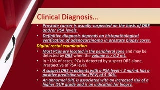 Clinical Diagnosis…
• Prostate cancer is usually suspected on the basis of DRE
and/or PSA levels.
• Definitive diagnosis depends on histopathological
verification of adenocarcinoma in prostate biopsy cores.
Digital rectal examination
• Most PCas are located in the peripheral zone and may be
detected by DRE when the volume is > 0.2 mL.
• In ~18% of cases, PCa is detected by suspect DRE alone,
irrespective of PSA level.
• A suspect DRE in patients with a PSA level < 2 ng/mL has a
positive predictive value (PPV) of 5-30%.
• An abnormal DRE is associated with an increased risk of a
higher ISUP grade and is an indication for biopsy.
 