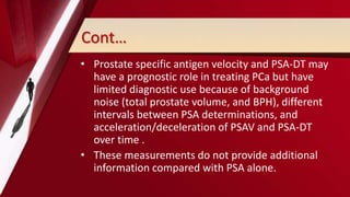 Cont…
• Prostate specific antigen velocity and PSA-DT may
have a prognostic role in treating PCa but have
limited diagnostic use because of background
noise (total prostate volume, and BPH), different
intervals between PSA determinations, and
acceleration/deceleration of PSAV and PSA-DT
over time .
• These measurements do not provide additional
information compared with PSA alone.
 