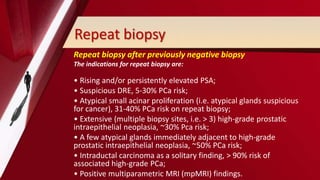 Repeat biopsy
Repeat biopsy after previously negative biopsy
The indications for repeat biopsy are:
• Rising and/or persistently elevated PSA;
• Suspicious DRE, 5-30% PCa risk;
• Atypical small acinar proliferation (i.e. atypical glands suspicious
for cancer), 31-40% PCa risk on repeat biopsy;
• Extensive (multiple biopsy sites, i.e. > 3) high-grade prostatic
intraepithelial neoplasia, ~30% Pca risk;
• A few atypical glands immediately adjacent to high-grade
prostatic intraepithelial neoplasia, ~50% PCa risk;
• Intraductal carcinoma as a solitary finding, > 90% risk of
associated high-grade PCa;
• Positive multiparametric MRI (mpMRI) findings.
 