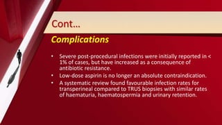 Cont…
Complications
• Severe post-procedural infections were initially reported in <
1% of cases, but have increased as a consequence of
antibiotic resistance.
• Low-dose aspirin is no longer an absolute contraindication.
• A systematic review found favourable infection rates for
transperineal compared to TRUS biopsies with similar rates
of haematuria, haematospermia and urinary retention.
 