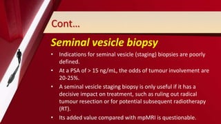 Cont…
Seminal vesicle biopsy
• Indications for seminal vesicle (staging) biopsies are poorly
defined.
• At a PSA of > 15 ng/mL, the odds of tumour involvement are
20-25%.
• A seminal vesicle staging biopsy is only useful if it has a
decisive impact on treatment, such as ruling out radical
tumour resection or for potential subsequent radiotherapy
(RT).
• Its added value compared with mpMRI is questionable.
 