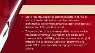 • More recently, expansile cribriform pattern of PCa as
well as intraductal carcinoma in biopsies were
identified as independent prognosticators of metastatic
disease and PCa-specific survival.
• The proportion of carcinoma-positive cores as well as
the extent of tumour involvement per biopsy core
correlate with the ISUP grade, tumour volume, surgical
margins and pathologic stage in RP specimens and
predict BCR, post-prostatectomy progression and RT
failure.
 