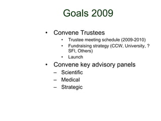 Goals 2009 Convene Trustees Trustee meeting schedule (2009-2010) Fundraising strategy (CCW, University, ?SFI, Others) Launch Convene key advisory panels Scientific Medical Strategic 