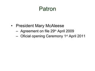 Patron President Mary McAleese Agreement on file 29 th  April 2009 Oficial opening Ceremony 1 st  April 2011 