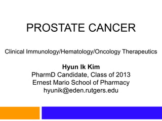 PROSTATE CANCER
Clinical Immunology/Hematology/Oncology Therapeutics
Hyun Ik Kim
PharmD Candidate, Class of 2013
Ernest Mario School of Pharmacy
hyunik@eden.rutgers.edu
 