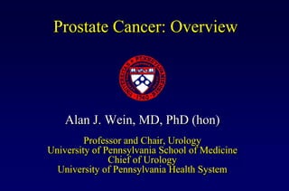 Prostate Cancer: Overview




    Alan J. Wein, MD, PhD (hon)
         Professor and Chair, Urology
University of Pennsylvania School of Medicine
               Chief of Urology
  University of Pennsylvania Health System
 
