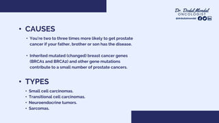 • TYPES
• Small cell carcinomas.
• Transitional cell carcinomas.
• Neuroendocrine tumors.
• Sarcomas.
• CAUSES
• You’re two to three times more likely to get prostate
cancer if your father, brother or son has the disease.
• Inherited mutated (changed) breast cancer genes
(BRCA1 and BRCA2) and other gene mutations
contribute to a small number of prostate cancers.
@drdodulmondal
 