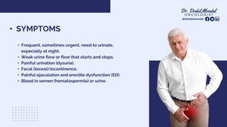 @drdodulmondal
• SYMPTOMS
• Frequent, sometimes urgent, need to urinate,
especially at night.
• Weak urine flow or flow that starts and stops.
• Painful urination (dysuria).
• Fecal (bowel) incontinence.
• Painful ejaculation and erectile dysfunction (ED).
• Blood in semen (hematospermia) or urine.
 
