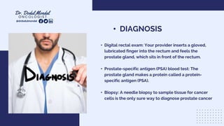 • DIAGNOSIS
• Digital rectal exam: Your provider inserts a gloved,
lubricated finger into the rectum and feels the
prostate gland, which sits in front of the rectum.
• Prostate-specific antigen (PSA) blood test: The
prostate gland makes a protein called a protein-
specific antigen (PSA).
• Biopsy: A needle biopsy to sample tissue for cancer
cells is the only sure way to diagnose prostate cancer
@drdodulmondal
 