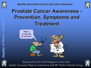 Quality Assurance Lunch and Learn Sessions:


                                      Prostate Cancer Awareness -
Quality of Work - Quality of Life



                                       Prevention, Symptoms and
                                               Treatment
                                                 What’s
                                               wrong with
                                               my prostate?
                                                                ? ?
                                                                 ?

                                                Sponsored by the Chief Engineer’s Team and
                                    Quality Assurance Dept in conjunction with BC Hydro Lifestyle Group
 