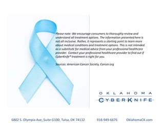 Please note: We encourage consumers to thoroughly review and
understand all treatment options. The information presented here is
not all-inclusive. Rather, it represents a starting point to learn more
about medical conditions and treatment options. This is not intended
as a substitute for medical advice from your professional healthcare
provider. Contact your professional healthcare provider to find out if
CyberKnife® treatment is right for you.
Sources: American Cancer Society, Cancer.org
6802 S. Olympia Ave, Suite G100, Tulsa, OK 74132 918-949-6676 OklahomaCK.com
 
