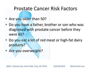 Prostate Cancer Risk Factors
• Are you older than 50?
• Do you have a father, brother or son who was
diagnosed with prostate cancer before they
were 65?
• Do you eat a lot of red meat or high-fat dairy
products?
• Are you overweight?
6802 S. Olympia Ave, Suite G100, Tulsa, OK 74132 918-949-6676 OklahomaCK.com
 