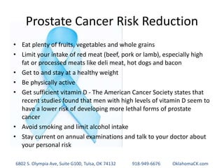 Prostate Cancer Risk Reduction
• Eat plenty of fruits, vegetables and whole grains
• Limit your intake of red meat (beef, pork or lamb), especially high
fat or processed meats like deli meat, hot dogs and bacon
• Get to and stay at a healthy weight
• Be physically active
• Get sufficient vitamin D - The American Cancer Society states that
recent studies found that men with high levels of vitamin D seem to
have a lower risk of developing more lethal forms of prostate
cancer
• Avoid smoking and limit alcohol intake
• Stay current on annual examinations and talk to your doctor about
your personal risk
6802 S. Olympia Ave, Suite G100, Tulsa, OK 74132 918-949-6676 OklahomaCK.com
 