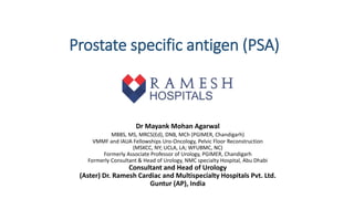 Prostate specific antigen (PSA)
​Dr Mayank Mohan Agarwal
MBBS, MS, MRCS(Ed), ​DNB, MCh (PGIMER, Chandigarh)
VMMF and IAUA Fellowships Uro-Oncology, Pelvic Floor Reconstruction
(MSKCC, NY; UCLA, LA; WFUBMC, NC)​
Formerly Associate Professor of Urology, PGIMER, Chandigarh
Formerly Consultant & Head of Urology, NMC specialty Hospital, Abu Dhabi
Consultant and Head of Urology
(Aster) Dr. Ramesh Cardiac and Multispecialty Hospitals Pvt. Ltd.
Guntur (AP), India
 