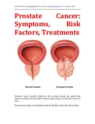 Article Published by Root India Healthcare Limited | http://www.rihl.in as on 9th
August 2019
Prostate Cancer:
Symptoms, Risk
Factors, Treatments
Prostate cancer growth influences the prostate gland, the gland that
delivers a portion of the liquid in semen and assumes a job in pee control in
men.
The prostate organ is situated beneath the bladder and before the rectum.
 