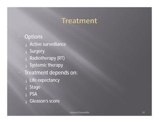 ¨   Options
    ¡   Active surveillance
    ¡   Surgery
    ¡   Radiotherapy (RT)
    ¡   Systemic therapy
¨   Treatment depends on:
    ¡   Life expectancy
    ¡   Stage
    ¡   PSA
    ¡   Gleason’s score

                              Ahmed Zeeneldin   13
 