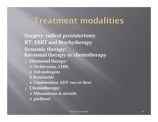¨   Surgery: radical prostatectomy
¨   RT: EBRT and Brachytherapy
¨   Systemic therapy:
    hormonal therapy or chemotherapy
    ¡   Hormonal therapy:
        ú   Orchiectomy, LHRL
        ú   Ani-androgens
        ú   Fenasteride
        ú   Combinations ADT: two or three
    ¡   Chemotherapy:
        ú Mitoxantrone & steroids
        ú paclitaxel


                              Ahmed Zeeneldin   16
 
