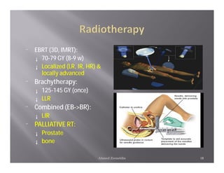 ¨   EBRT (3D, IMRT):
    ¡ 70-79 GY (8-9 w)
    ¡ Localized (LR, IR, HR) &
      locally advanced
¨   Brachytherapy:
    ¡   125-145 GY (once)
    ¡   LLR
¨   Combined (EB->BR):
    ¡   LIR
¨   PALLIATIVE RT:
    ¡   Prostate
    ¡   bone

                            Ahmed Zeeneldin   18
 