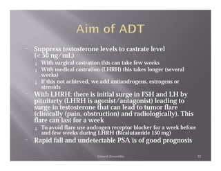 ¨   Suppress testosterone levels to castrate level
    (< 50 ng/mL)
    ¡ With surgical castration this can take few weeks
    ¡ With medical castration (LHRH) this takes longer (several
      weeks)
    ¡ If this not achieved, we add antiandrogens, estrogens or
      steroids
¨   With LHRH: there is initial surge in FSH and LH by
    pituitarty (LHRH is agonist/antagonist) leading to
    surge in testosterone that can lead to tumor flare
    (clinically (pain, obstruction) and radiologically). This
    flare can last for a week
    ¡   To avoid flare use androgen receptor blocker for a week before
        and few weeks during LHRH (Bicalutamide 150 mg)
¨   Rapid fall and undetectable PSA is of good prognosis

                              Ahmed Zeeneldin                            22
 