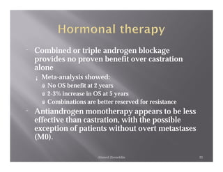 ¨   Combined or triple androgen blockage
    provides no proven benefit over castration
    alone
    ¡   Meta-analysis showed:
        ú No OS benefit at 2 years
        ú 2-3% increase in OS at 5 years
        ú Combinations are better reserved for resistance
¨   Antiandrogen monotherapy appears to be less
    effective than castration, with the possible
    exception of patients without overt metastases
    (M0).

                            Ahmed Zeeneldin                 23
 