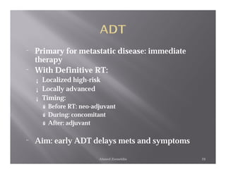 ¨   Primary for metastatic disease: immediate
    therapy
¨   With Definitive RT:
    ¡   Localized high-risk
    ¡   Locally advanced
    ¡   Timing:
        ú Before RT: neo-adjuvant
        ú During: concomitant
        ú After: adjuvant


¨   Aim: early ADT delays mets and symptoms

                           Ahmed Zeeneldin      24
 