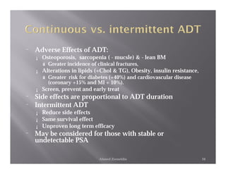 ¨   Adverse Effects of ADT:
    ¡ Osteoporosis, sarcopenia ( - mucsle) & - lean BM
      ú Greater incidence of clinical fractures,
    ¡ Alterations in lipids (+Chol & TG), Obesity, insulin resistance,
      ú Greater risk for diabetes (+40%) and cardiovascular disease
        (coronary +15% and MI + 10%).
    ¡ Screen, prevent and early treat
¨   Side effects are proportional to ADT duration
¨   Intermittent ADT
    ¡   Reduce side effects
    ¡   Same survival effect
    ¡   Unproven long term efficacy
¨   May be considered for those with stable or
    undetectable PSA

                             Ahmed Zeeneldin                             34
 