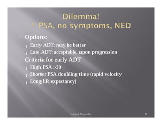 ¨   Options:
    ¡   Early ADT: may be better
    ¡   Late ADT: acceptable, upon progression
¨   Criteria for early ADT
    ¡   High PSA >50
    ¡   Shorter PSA doubling time (rapid velocity
    ¡   Long life expectancy)




                          Ahmed Zeeneldin           35
 