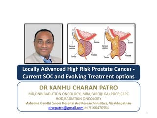 Locally Advanced High Risk Prostate Cancer -
Current SOC and Evolving Treatment options
DR KANHU CHARAN PATRO
MD,DNB(RADIATION ONCOLOGY),MBA,FAROI(USA),PDCR,CEPC
HOD,RADIATION ONCOLOGY
Mahatma Gandhi Cancer Hospital And Research Institute, Visakhapatnam
drkcpatro@gmail.com M-9160470564
1
 