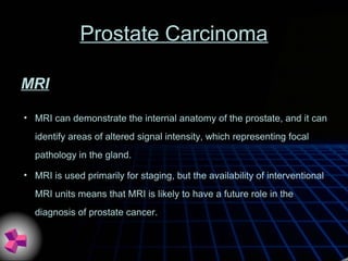Prostate Carcinoma
• MRI can demonstrate the internal anatomy of the prostate, and it can
identify areas of altered signal intensity, which representing focal
pathology in the gland.
• MRI is used primarily for staging, but the availability of interventional
MRI units means that MRI is likely to have a future role in the
diagnosis of prostate cancer.
MRI
 