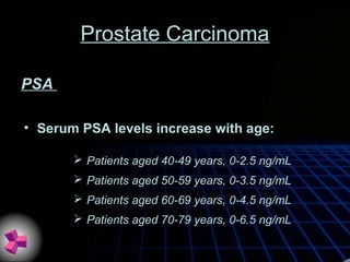 Prostate Carcinoma
• Serum PSA levels increase with age:
PSA
 Patients aged 40-49 years, 0-2.5 ng/mL
 Patients aged 50-59 years, 0-3.5 ng/mL
 Patients aged 60-69 years, 0-4.5 ng/mL
 Patients aged 70-79 years, 0-6.5 ng/mL
 