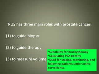 TRUS has three main roles with prostate cancer:
(1) to guide biopsy
(2) to guide therapy
(3) to measure volume
•Suitability for brachytherapy
•Calculating PSA density
•Used for staging, monitoring, and
following patients under active
surveillance.
 