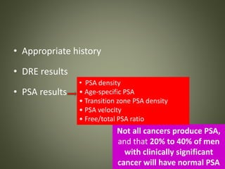 • Appropriate history
• DRE results
• PSA results
Not all cancers produce PSA,
and that 20% to 40% of men
with clinically significant
cancer will have normal PSA
• PSA density
• Age-specific PSA
• Transition zone PSA density
• PSA velocity
• Free/total PSA ratio
 