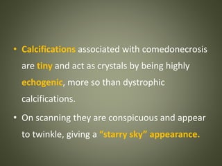 • Calcifications associated with comedonecrosis
are tiny and act as crystals by being highly
echogenic, more so than dystrophic
calcifications.
• On scanning they are conspicuous and appear
to twinkle, giving a “starry sky” appearance.
 